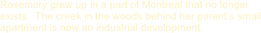 Rosemary grew up in a part of Montreal that no longer exists.  The creek in the woods behind her parent’s small apartment is now an industrial development.