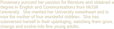 Rosemary pursued her passion for literature and obtained a degree in English and Communications from McGill University.  She married her University sweetheart and is now the mother of four wonderful children.  She has submersed herself in their upbringing, watching them grow, change and evolve into fine young adults.
