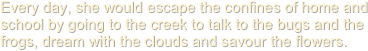 Every day, she would escape the confines of home and school by going to the creek to talk to the bugs and the frogs, dream with the clouds and savour the flowers.