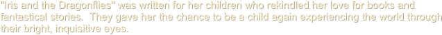 "Iris and the Dragonflies" was written for her children who rekindled her love for books and fantastical stories.  They gave her the chance to be a child again experiencing the world through their bright, inquisitive eyes.